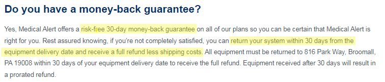 Do you have a money-back guarantee? Yes, Medical Alert offers a risk-free 30-day money-back guarantee on all of our plans so you can be certain that Medical Alert is right for you. Rest assured knowing, if you're not completely satisfied, you can return your system within 30 days from the equipment delivery date and receive a full refund less shipping costs. All equipment must be returned to 816 Park Way, Broomall, PA 19008 within 30 days of your equipment delivery date to receive the full refund. Equipment received after 30 days will result in a prorated refund.